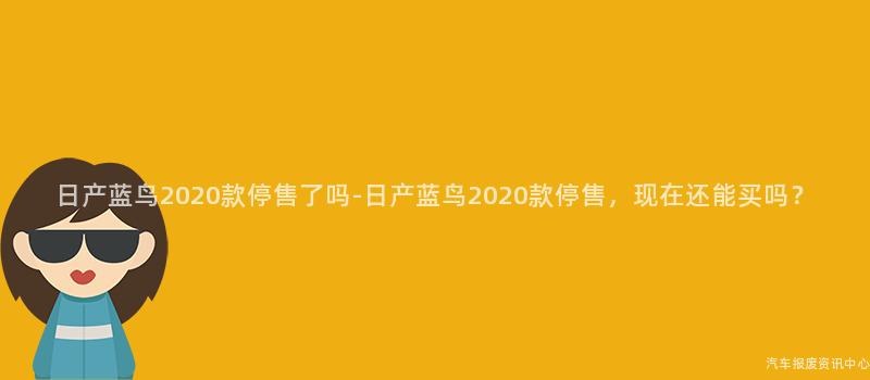 日产蓝鸟2020款停售了吗-日产蓝鸟2020款停售，现在还能买吗？