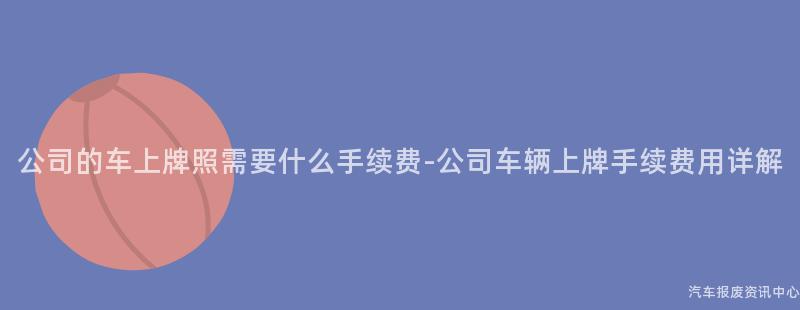 公司的车上牌照需要什么手续费-公司车辆上牌手续费用详解