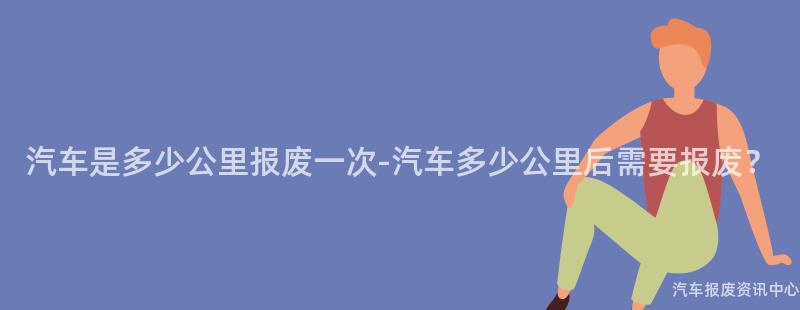 汽车是多少公里报废一次-汽车多少公里后需要报废？
