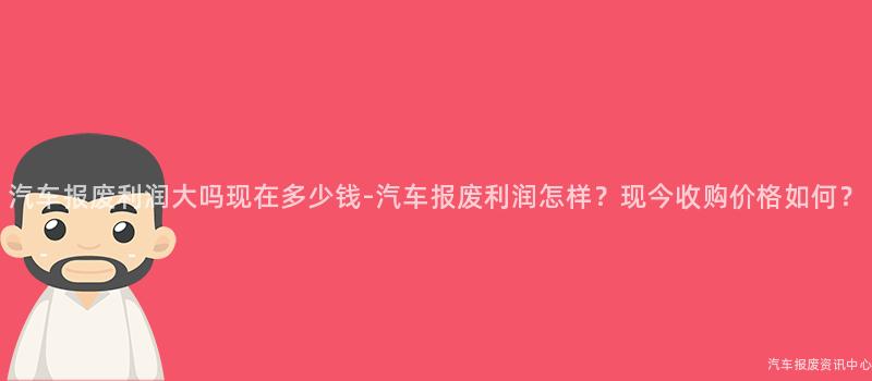 汽车报废利润大吗现在多少钱-汽车报废利润怎样？现今收购价格如何？