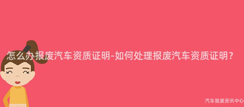 怎么办报废汽车资质证明-如何处理报废汽车资质证明？