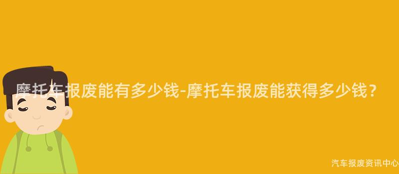 摩托车报废能有多少钱-摩托车报废能获得多少钱？