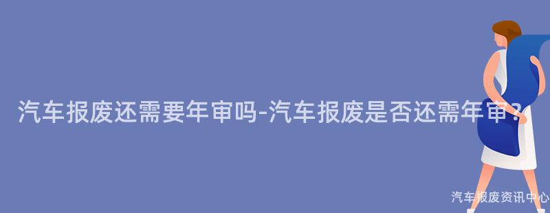 汽车报废还需要年审吗-汽车报废是否还需年审？