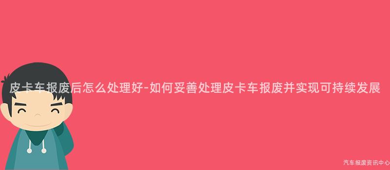 皮卡车报废后怎么处理好-如何妥善处理皮卡车报废并实现可持续发展