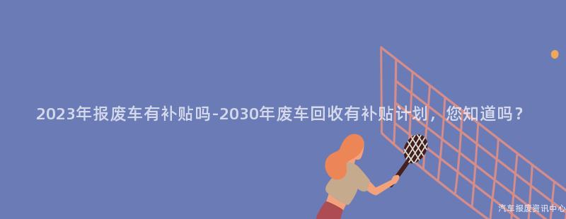 2023年报废车有补贴吗-2030年废车回收有补贴计划，您知道吗？