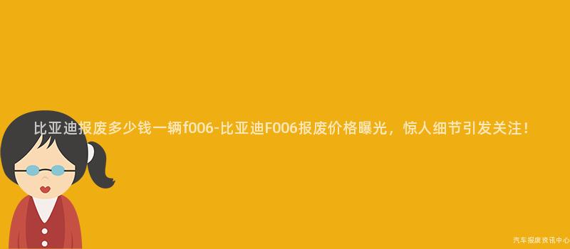 比亚迪报废多少钱一辆f006-比亚迪F006报废价格曝光，惊人细节引发关注！