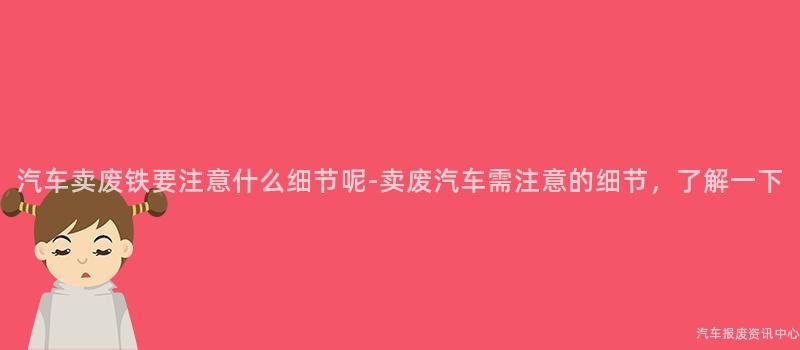 汽车卖废铁要注意什么细节呢-卖废汽车需注意的细节，了解一下