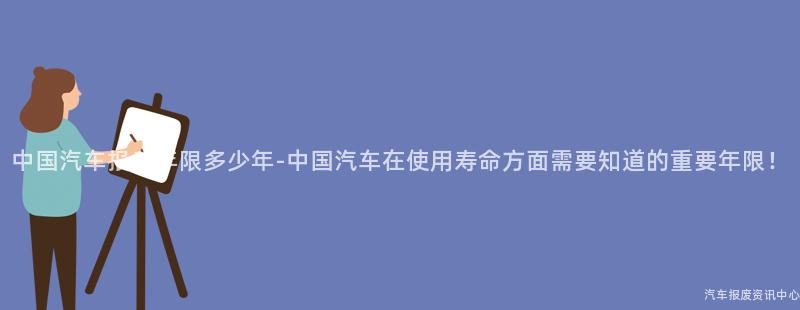 中国汽车报废年限多少年-中国汽车在使用寿命方面需要知道的重要年限！
