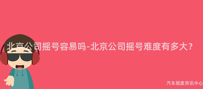 北京公司摇号容易吗-北京公司摇号难度有多大？