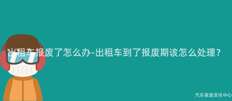 出租车报废了怎么办-出租车到了报废期该怎么处理？