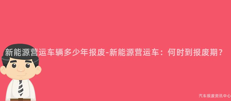 新能源营运车辆多少年报废-新能源营运车：何时到报废期？