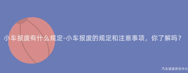 小车报废有什么规定-小车报废的规定和注意事项，你了解吗？