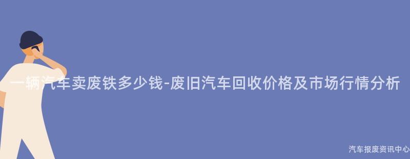 一辆汽车卖废铁多少钱-废旧汽车回收价格及市场行情分析