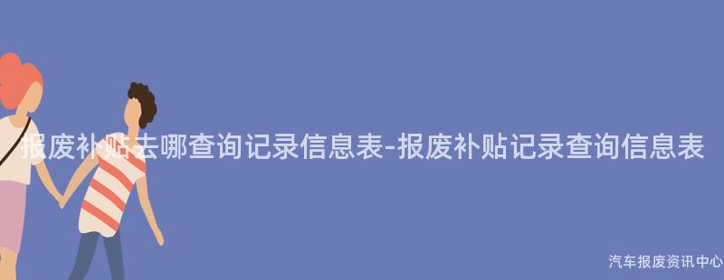 报废补贴去哪查询记录信息表-报废补贴记录查询信息表