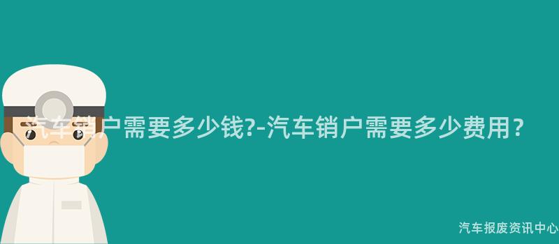 汽车销户需要多少钱?-汽车销户需要多少费用？