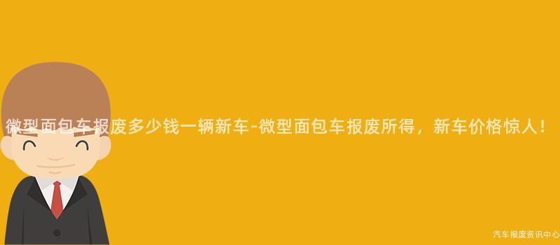 微型面包车报废多少钱一辆新车-微型面包车报废所得，新车价格惊人！