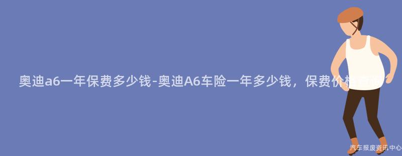 奥迪a6一年保费多少钱-奥迪A6车险一年多少钱，保费价格查询