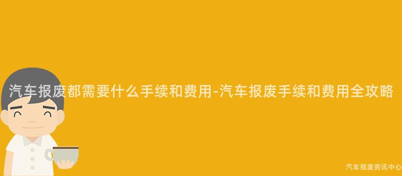 汽车报废都需要什么手续和费用-汽车报废手续和费用全攻略