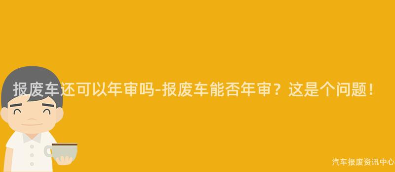报废车还可以年审吗-报废车能否年审？这是个问题！