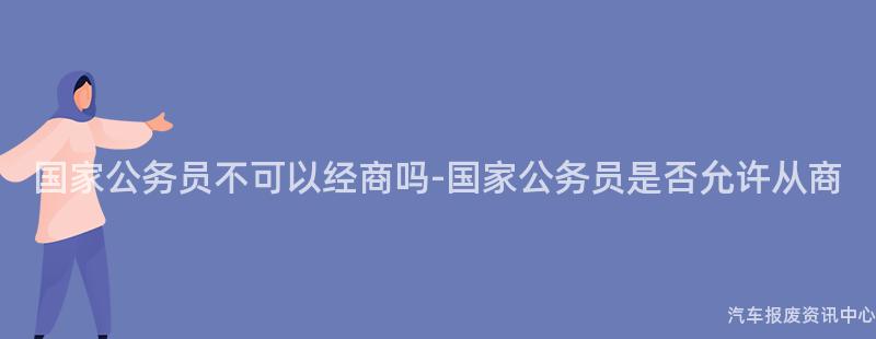 国家公务员不可以经商吗-国家公务员是否允许从商