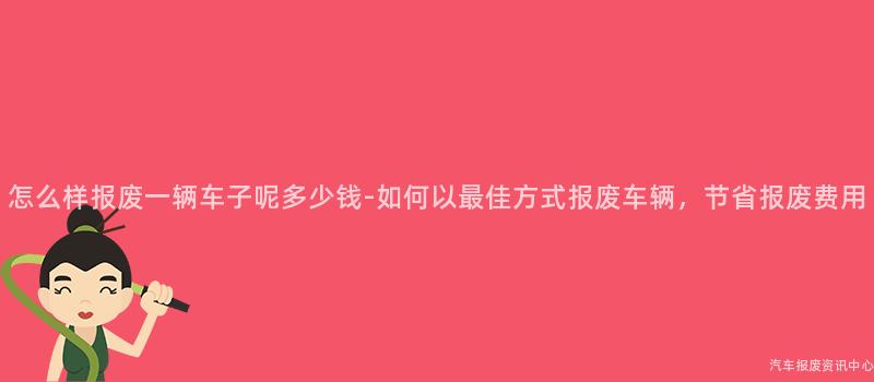 怎么样报废一辆车子呢多少钱-如何以最佳方式报废车辆，节省报废费用
