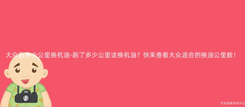 大众跑多少公里换机油-跑了多少公里该换机油？快来查看大众适合的换油公里数！