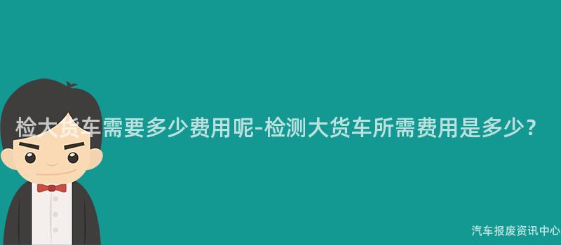 检大货车需要多少费用呢-检测大货车所需费用是多少？