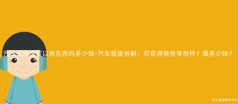 汽车去报废可以拆东西吗多少钱-汽车报废拆解：可获得哪些零部件？赚多少钱？