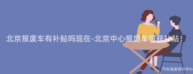 北京报废车有补贴吗现在-北京中心报废车可获补贴！