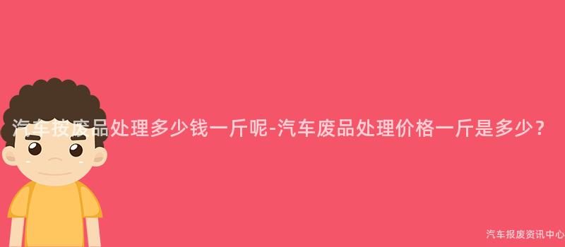 汽车按废品处理多少钱一斤呢-汽车废品处理价格一斤是多少？