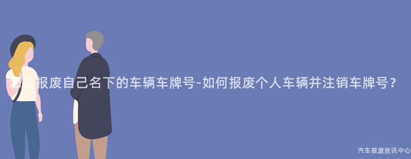 怎么报废自己名下的车辆车牌号-如何报废个人车辆并注销车牌号？