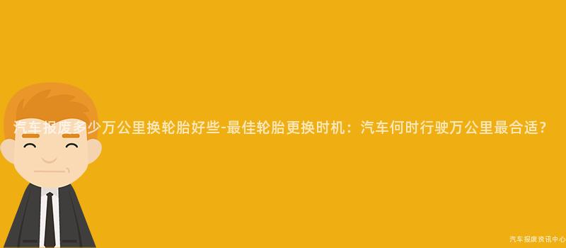 汽车报废多少万公里换轮胎好些-最佳轮胎更换时机：汽车何时行驶万公里最合适？