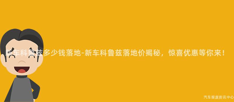 新车科鲁兹多少钱落地-新车科鲁兹落地价揭秘，惊喜优惠等你来！