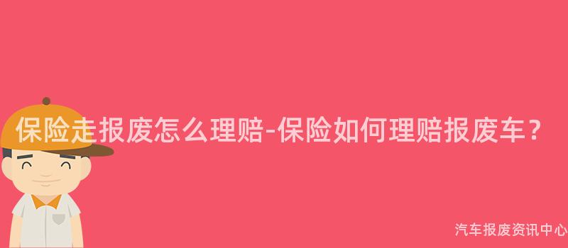 保险走报废怎么理赔-保险如何理赔报废车？