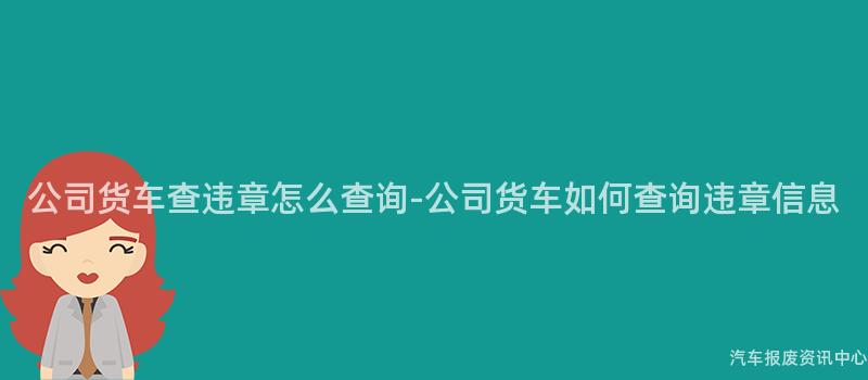 公司货车查违章怎么查询-公司货车如何查询违章信息