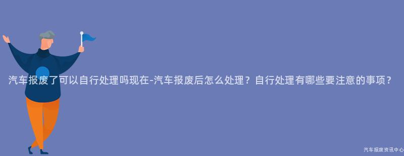 汽车报废了可以自行处理吗现在-汽车报废后怎么处理？自行处理有哪些要注意的事项？