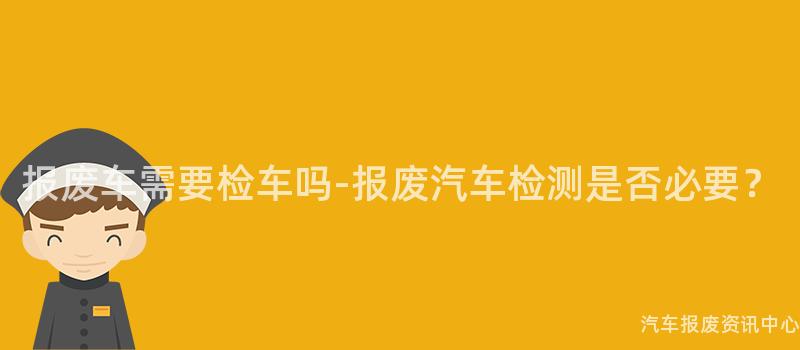 报废车需要检车吗-报废汽车检测是否必要？