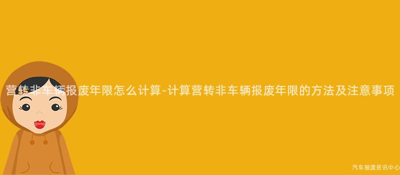 营转非车辆报废年限怎么计算-计算营转非车辆报废年限的方法及注意事项