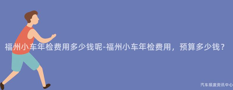 福州小车年检费用多少钱呢-福州小车年检费用，预算多少钱？