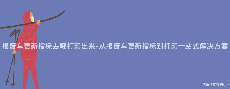 报废车更新指标去哪打印出来-从报废车更新指标到打印一站式解决方案