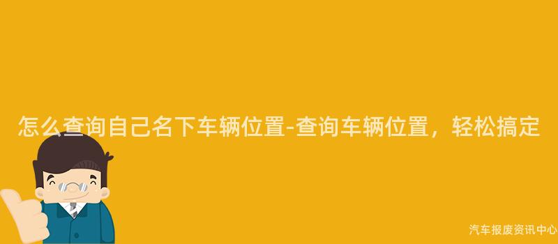 怎么查询自己名下车辆位置-查询车辆位置，轻松搞定