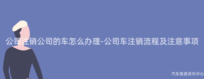 公司注销公司的车怎么办理-公司车注销流程及注意事项