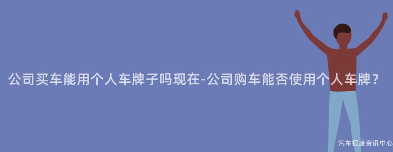 公司买车能用个人车牌子吗现在-公司购车能否使用个人车牌？