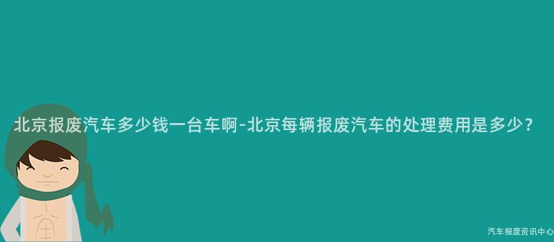 北京报废汽车多少钱一台车啊-北京每辆报废汽车的处理费用是多少？