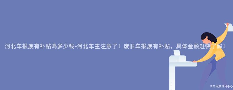 河北车报废有补贴吗多少钱-河北车主注意了！废旧车报废有补贴，具体金额赶快了解！
