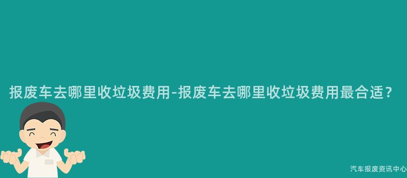 报废车去哪里收垃圾费用-报废车去哪里收垃圾费用最合适？