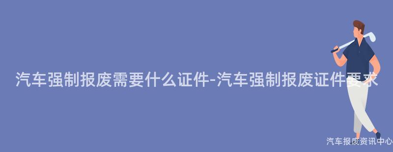 汽车强制报废需要什么证件-汽车强制报废证件要求