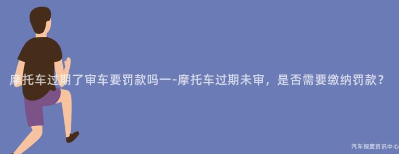 摩托车过期了审车要罚款吗一-摩托车过期未审，是否需要缴纳罚款？