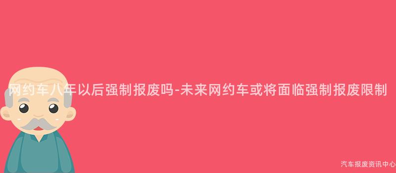 网约车八年以后强制报废吗-未来网约车或将面临强制报废限制