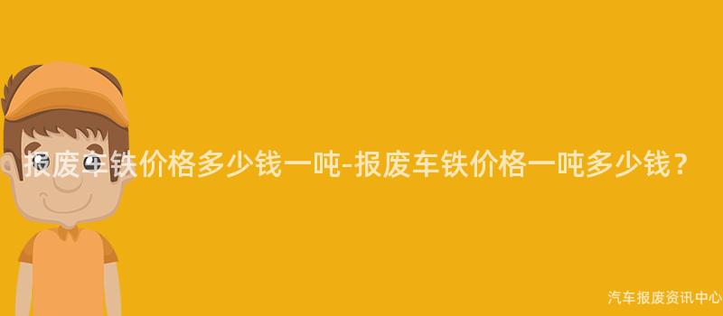 报废车铁价格多少钱一吨-报废车铁价格一吨多少钱？